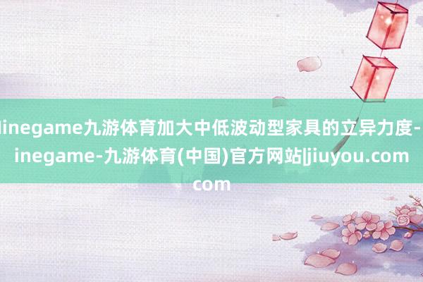 Ninegame九游体育加大中低波动型家具的立异力度-Ninegame-九游体育(中国)官方网站|jiuyou.com