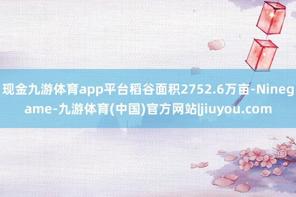 现金九游体育app平台稻谷面积2752.6万亩-Ninegame-九游体育(中国)官方网站|jiuyou.com
