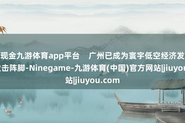 现金九游体育app平台 广州已成为寰宇低空经济发展的伏击阵脚-Ninegame-九游体育(中国)官方网站|jiuyou.com
