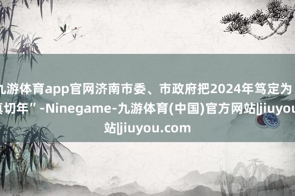 九游体育app官网济南市委、市政府把2024年笃定为“方法真切年”-Ninegame-九游体育(中国)官方网站|jiuyou.com