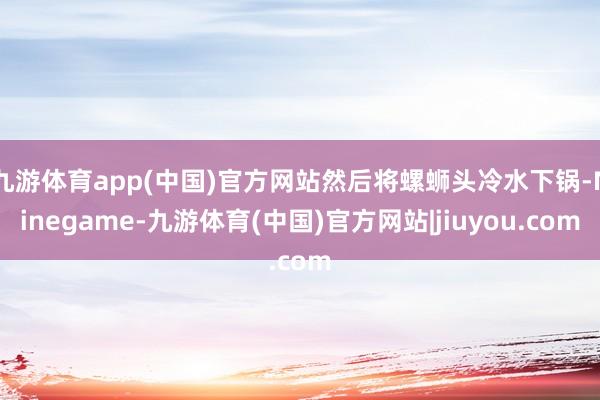 九游体育app(中国)官方网站然后将螺蛳头冷水下锅-Ninegame-九游体育(中国)官方网站|jiuyou.com