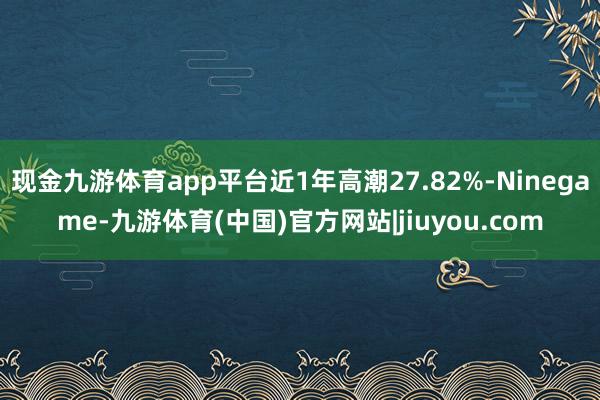 现金九游体育app平台近1年高潮27.82%-Ninegame-九游体育(中国)官方网站|jiuyou.com
