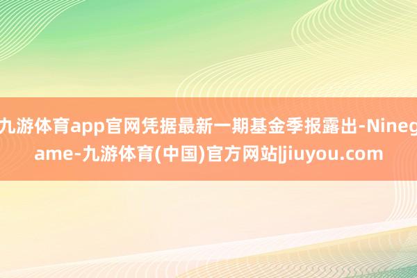 九游体育app官网凭据最新一期基金季报露出-Ninegame-九游体育(中国)官方网站|jiuyou.com