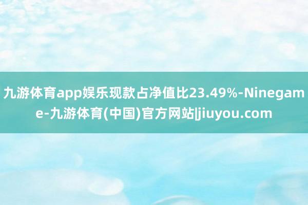 九游体育app娱乐现款占净值比23.49%-Ninegame-九游体育(中国)官方网站|jiuyou.com