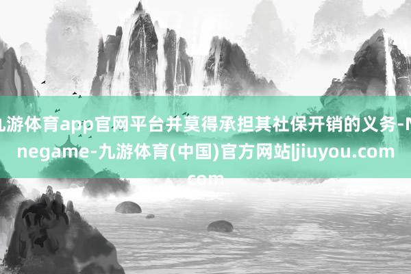 九游体育app官网平台并莫得承担其社保开销的义务-Ninegame-九游体育(中国)官方网站|jiuyou.com