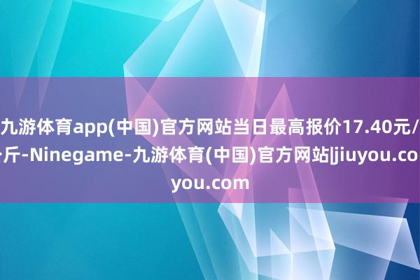 九游体育app(中国)官方网站当日最高报价17.40元/公斤-Ninegame-九游体育(中国)官方网站|jiuyou.com