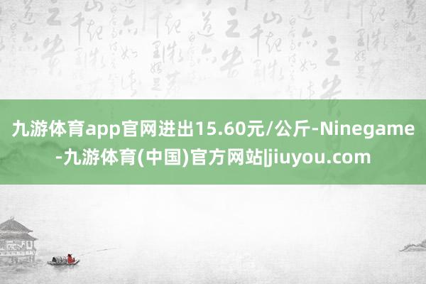 九游体育app官网进出15.60元/公斤-Ninegame-九游体育(中国)官方网站|jiuyou.com