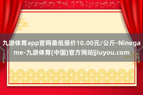 九游体育app官网最低报价10.00元/公斤-Ninegame-九游体育(中国)官方网站|jiuyou.com