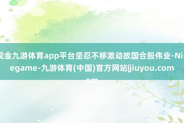 现金九游体育app平台坚忍不移激动故国合股伟业-Ninegame-九游体育(中国)官方网站|jiuyou.com