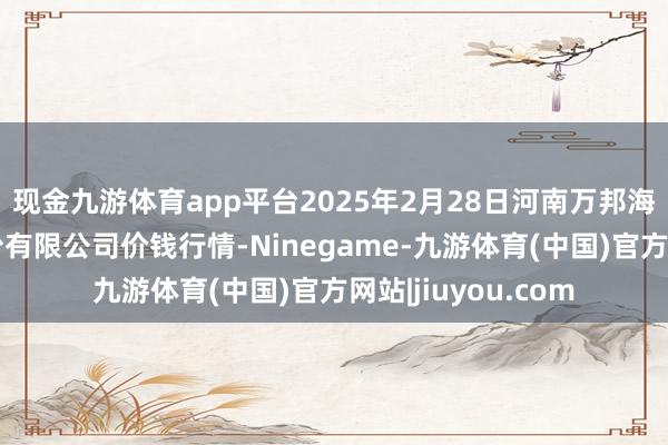 现金九游体育app平台2025年2月28日河南万邦海外农家具物流股份有限公司价钱行情-Ninegame-九游体育(中国)官方网站|jiuyou.com