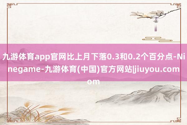 九游体育app官网比上月下落0.3和0.2个百分点-Ninegame-九游体育(中国)官方网站|jiuyou.com
