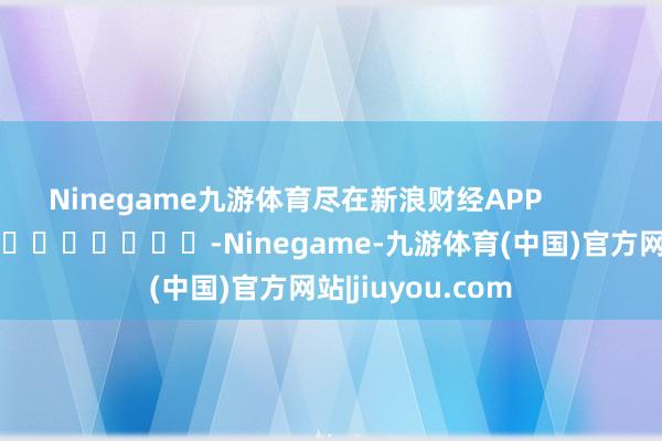 Ninegame九游体育尽在新浪财经APP            													-Ninegame-九游体育(中国)官方网站|jiuyou.com