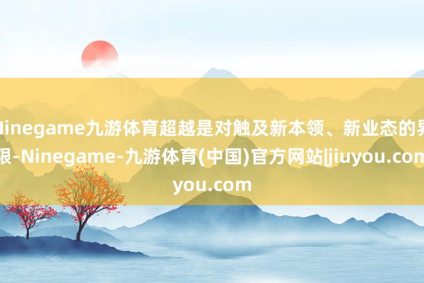 Ninegame九游体育超越是对触及新本领、新业态的界限-Ninegame-九游体育(中国)官方网站|jiuyou.com