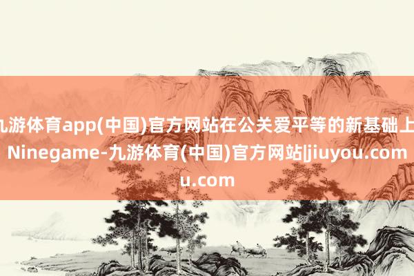 九游体育app(中国)官方网站在公关爱平等的新基础上-Ninegame-九游体育(中国)官方网站|jiuyou.com