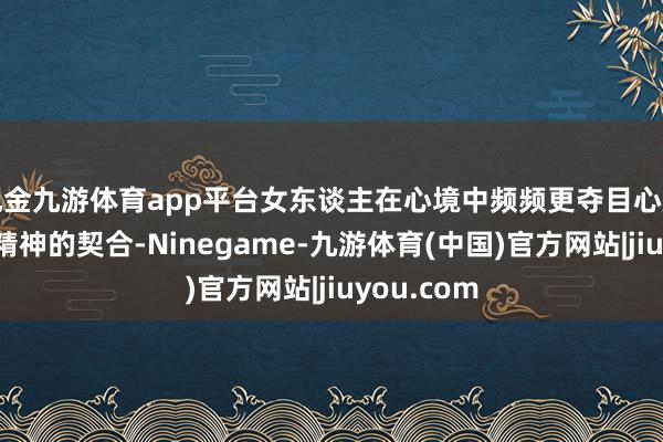 现金九游体育app平台女东谈主在心境中频频更夺目心扉的承接和精神的契合-Ninegame-九游体育(中国)官方网站|jiuyou.com