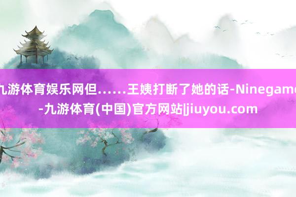 九游体育娱乐网但……王姨打断了她的话-Ninegame-九游体育(中国)官方网站|jiuyou.com