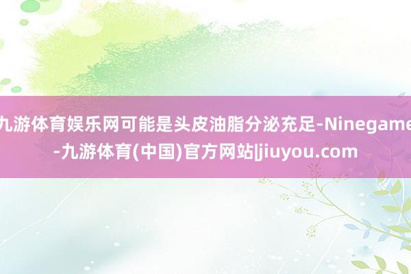 九游体育娱乐网可能是头皮油脂分泌充足-Ninegame-九游体育(中国)官方网站|jiuyou.com