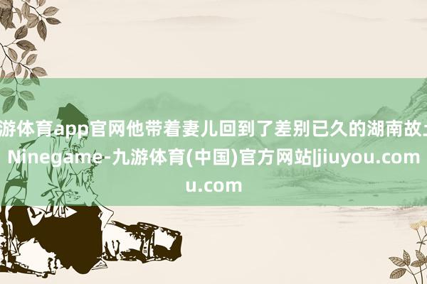 九游体育app官网他带着妻儿回到了差别已久的湖南故土-Ninegame-九游体育(中国)官方网站|jiuyou.com