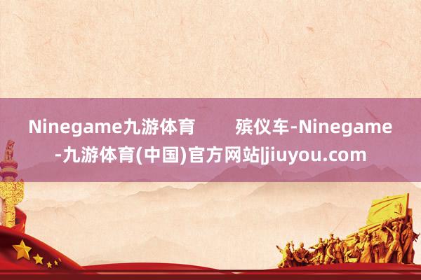 Ninegame九游体育        殡仪车-Ninegame-九游体育(中国)官方网站|jiuyou.com