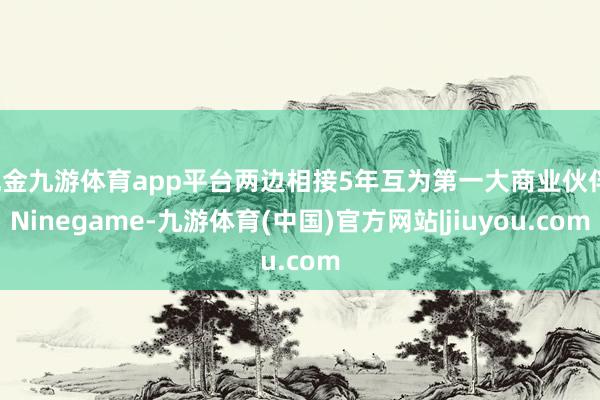 现金九游体育app平台两边相接5年互为第一大商业伙伴-Ninegame-九游体育(中国)官方网站|jiuyou.com