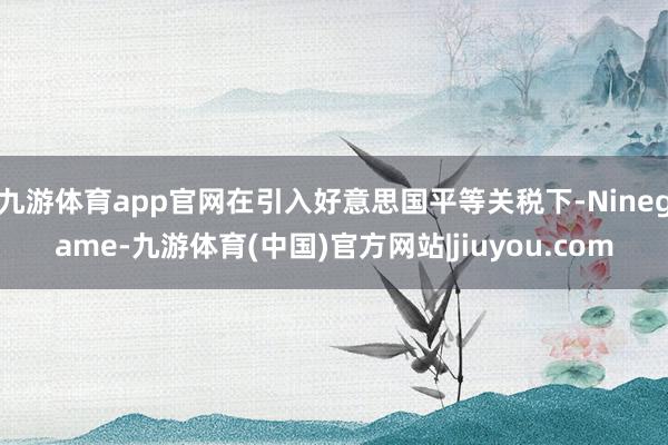 九游体育app官网在引入好意思国平等关税下-Ninegame-九游体育(中国)官方网站|jiuyou.com