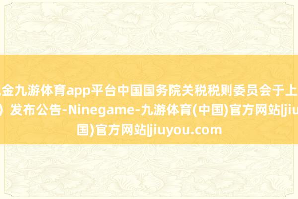 现金九游体育app平台中国国务院关税税则委员会于上周（4月4日）发布公告-Ninegame-九游体育(中国)官方网站|jiuyou.com