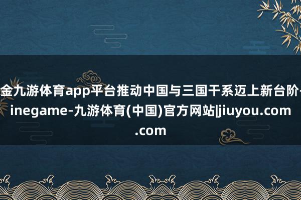 现金九游体育app平台推动中国与三国干系迈上新台阶-Ninegame-九游体育(中国)官方网站|jiuyou.com
