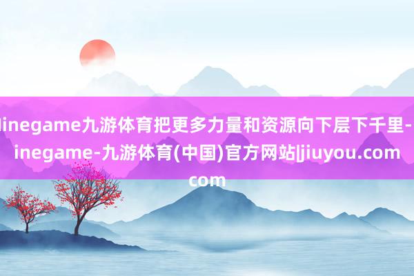 Ninegame九游体育把更多力量和资源向下层下千里-Ninegame-九游体育(中国)官方网站|jiuyou.com