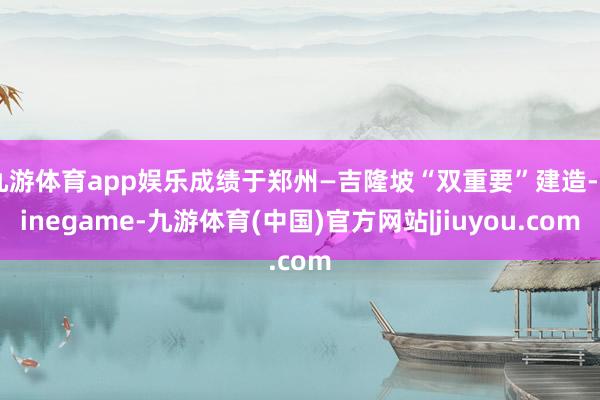 九游体育app娱乐成绩于郑州—吉隆坡“双重要”建造-Ninegame-九游体育(中国)官方网站|jiuyou.com