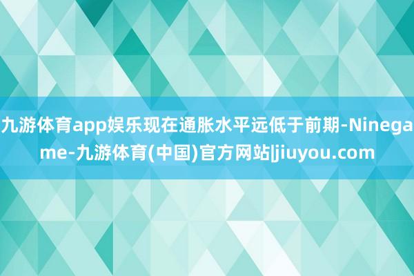 九游体育app娱乐现在通胀水平远低于前期-Ninegame-九游体育(中国)官方网站|jiuyou.com