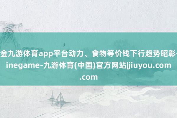 现金九游体育app平台动力、食物等价钱下行趋势昭彰-Ninegame-九游体育(中国)官方网站|jiuyou.com