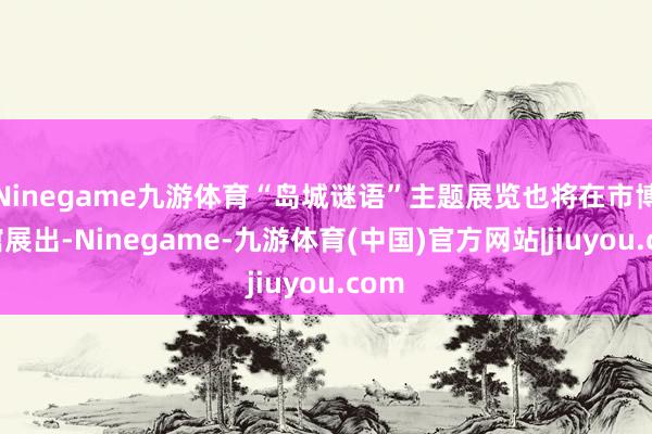 Ninegame九游体育“岛城谜语”主题展览也将在市博物馆展出-Ninegame-九游体育(中国)官方网站|jiuyou.com