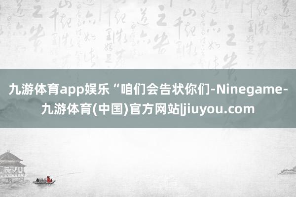九游体育app娱乐 “咱们会告状你们-Ninegame-九游体育(中国)官方网站|jiuyou.com
