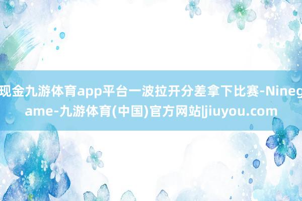 现金九游体育app平台一波拉开分差拿下比赛-Ninegame-九游体育(中国)官方网站|jiuyou.com