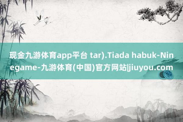 现金九游体育app平台 tar).Tiada habuk-Ninegame-九游体育(中国)官方网站|jiuyou.com