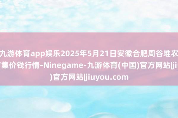 九游体育app娱乐2025年5月21日安徽合肥周谷堆农家具批发市集价钱行情-Ninegame-九游体育(中国)官方网站|jiuyou.com