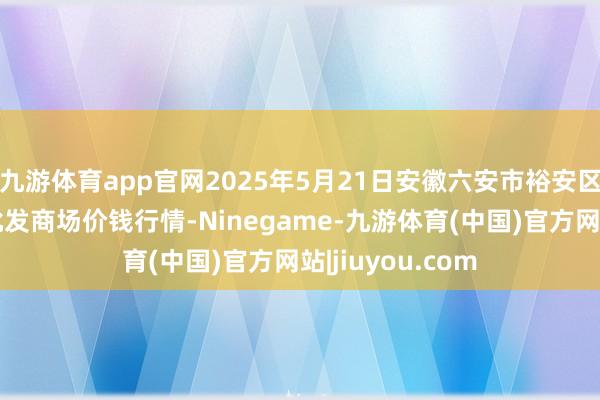 九游体育app官网2025年5月21日安徽六安市裕安区紫竹林农家具批发商场价钱行情-Ninegame-九游体育(中国)官方网站|jiuyou.com