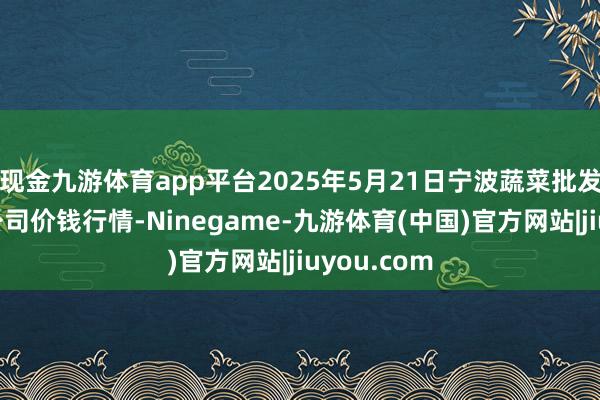 现金九游体育app平台2025年5月21日宁波蔬菜批发阛阓有限公司价钱行情-Ninegame-九游体育(中国)官方网站|jiuyou.com