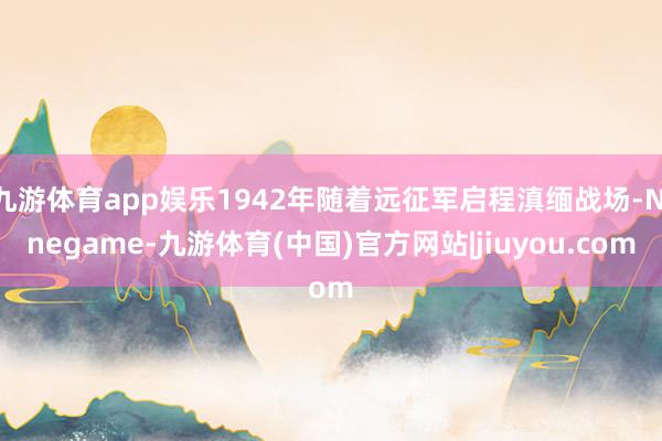 九游体育app娱乐1942年随着远征军启程滇缅战场-Ninegame-九游体育(中国)官方网站|jiuyou.com