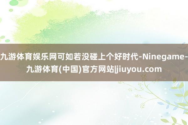 九游体育娱乐网可如若没碰上个好时代-Ninegame-九游体育(中国)官方网站|jiuyou.com