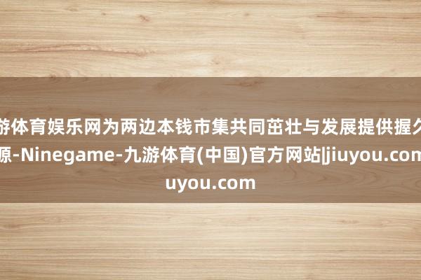 九游体育娱乐网为两边本钱市集共同茁壮与发展提供握久能源-Ninegame-九游体育(中国)官方网站|jiuyou.com