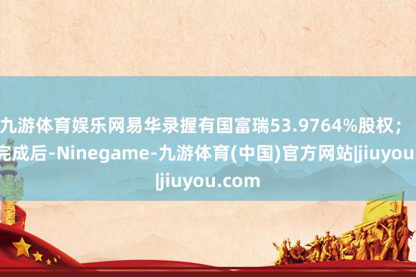 九游体育娱乐网易华录握有国富瑞53.9764%股权; 转让完成后-Ninegame-九游体育(中国)官方网站|jiuyou.com