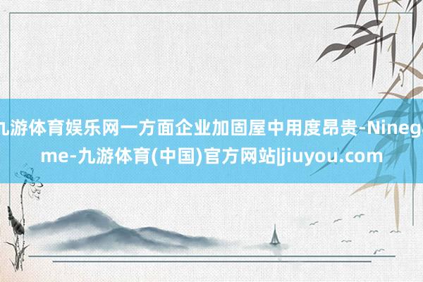 九游体育娱乐网一方面企业加固屋中用度昂贵-Ninegame-九游体育(中国)官方网站|jiuyou.com