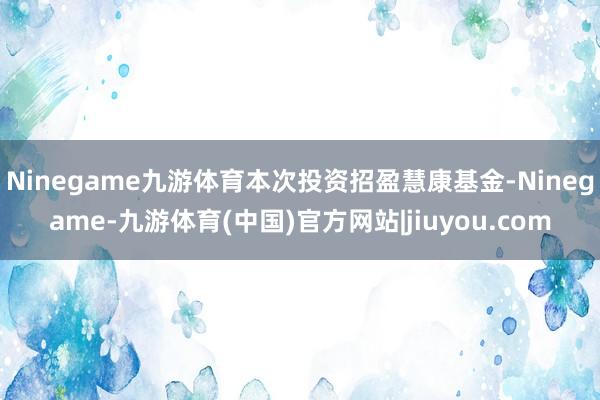 Ninegame九游体育本次投资招盈慧康基金-Ninegame-九游体育(中国)官方网站|jiuyou.com