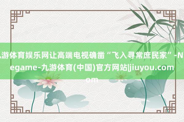 九游体育娱乐网让高端电视确凿“飞入寻常庶民家”-Ninegame-九游体育(中国)官方网站|jiuyou.com