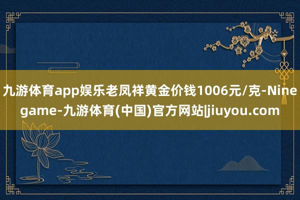 九游体育app娱乐老凤祥黄金价钱1006元/克-Ninegame-九游体育(中国)官方网站|jiuyou.com
