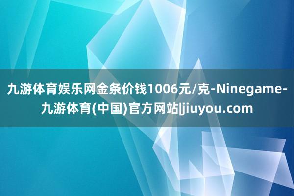 九游体育娱乐网金条价钱1006元/克-Ninegame-九游体育(中国)官方网站|jiuyou.com