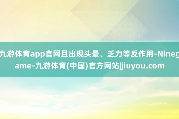 九游体育app官网且出现头晕、乏力等反作用-Ninegame-九游体育(中国)官方网站|jiuyou.com