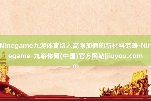 Ninegame九游体育切入高附加值的新材料范畴-Ninegame-九游体育(中国)官方网站|jiuyou.com