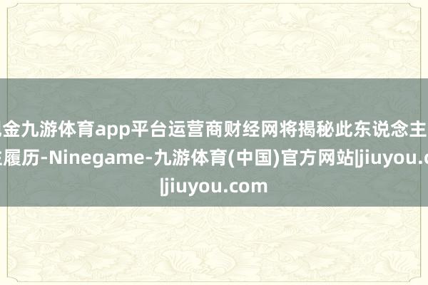 现金九游体育app平台运营商财经网将揭秘此东说念主的过往履历-Ninegame-九游体育(中国)官方网站|jiuyou.com